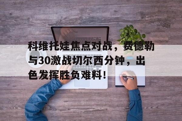 科维托娃焦点对战，费德勒与30激战切尔西分钟，出色发挥胜负难料！的简单介绍-开云